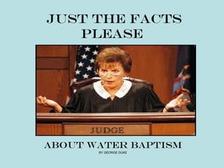 JUST THE FACTS
   PLEASE




ABOUT WATER BAPTISM
       BY GEORGE DUKE
 