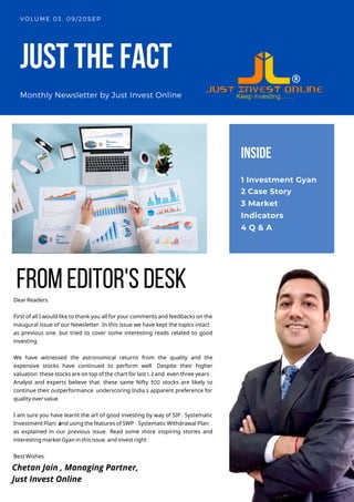 JUSTTHEFACT
Monthly Newsletter by Just Invest Online
VOLUME 03, 09/20SEP
Dear Readers,
First of all I would like to thank you all for your comments and feedbacks on the
inaugural issue of our Newsletter. In this issue we have kept the topics intact ,
as previous one, but tried to cover some interesting reads related to good
investing.
We have witnessed the astronomical returns from the quality and the
expensive stocks have continued to perform well. Despite their higher
valuation,these stocks are on top of the chart for last 1, 2 and even three years..
Analyst and experts believe that, these same Nifty 500 stocks are likely to
continue their outperformance, underscoring India’s apparent preference for
quality over value.
I am sure you have learnt the art of good investing by way of SIP ( Systematic
Investment Plan) and using the features of SWP ( Systematic Withdrawal Plan) ,
as explained in our previous issue. Read some more inspiring stories and
interesting market Gyan in this issue,and invest right !
Best Wishes,
INSIDE
1 Investment Gyan
2 Case Story
3 Market
Indicators
4 Q & A
fromeditor'sdesk
Chetan Jain , Managing Partner,
Just Invest Online
 