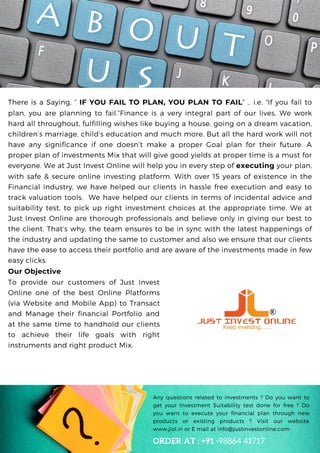 Debt : Equity Ratio < 20%
There is a Saying, “ IF YOU FAIL TO PLAN, YOU PLAN TO FAIL” .. i.e. “If you fail to
plan, you are planning to fail.”Finance is a very integral part of our lives. We work
hard all throughout, fulfilling wishes like buying a house, going on a dream vacation,
children’s marriage, child’s education and much more. But all the hard work will not
have any significance if one doesn’t make a proper Goal plan for their future. A
proper plan of investments Mix that will give good yields at proper time is a must for
everyone. We at Just Invest Online will help you in every step of executing your plan,
with safe & secure online investing platform. With over 15 years of existence in the
Financial industry, we have helped our clients in hassle free execution and easy to
track valuation tools. We have helped our clients in terms of incidental advice and
suitability test, to pick up right investment choices at the appropriate time. We at
Just Invest Online are thorough professionals and believe only in giving our best to
the client. That’s why, the team ensures to be in sync with the latest happenings of
the industry and updating the same to customer and also we ensure that our clients
have the ease to access their portfolio and are aware of the investments made in few
easy clicks.
Any questions related to investments ? Do you want to
get your Investment Suitability test done for free ? Do
you want to execute your financial plan through new
products or existing products ? Visit our website
www,jiol.in or E mail at info@justinvestonline.com
ORDER AT : +91 -98864 41717
Our Objective
To provide our customers of Just Invest
Online one of the best Online Platforms
(via Website and Mobile App) to Transact
and Manage their financial Portfolio and
at the same time to handhold our clients
to achieve their life goals with right
instruments and right product Mix,
 