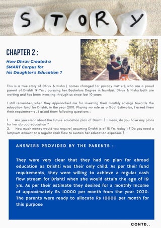Chapter 2 :
How Dhruv Created a
SMART Corpus for
his Daughter's Education ?
TALK TO US AT : +91 -98864 41717
This is a true story of Dhruv & Nisha ( names changed for privacy matter), who are a proud
parent of Drishti 19 Yrs , pursuing her Bachelors Degree in Mumbai. Dhruv & Nisha both are
working and has been investing through us since last 10 years
I still remember, when they approached me for investing their monthly savings towards the
education fund for Drishti, in the year 2010. Playing my role as a Goal Estimator, I asked them
their requirements . I asked them following questions :
 
1.        Are you clear about the future education plan of Drishti ? I mean, do you have any plans
for her abroad education ?
2.     How much money would you require( assuming Drishti is of 18 Yrs today ) ? Do you need a
lumpsum amount or a regular cash flow to sustain her education expenses ?
ANSWERS PROVIDED BY THE PARENTS :
They were very clear that they had no plan for abroad
education as Drishti was their only child. As per their fund
requirements, they were willing to achieve a regular cash
flow stream for Drishti when she would attain the age of 19
yrs. As per their estimate they desired for a monthly Income
of approximately Rs 10000 per month from the year 2020.
The parents were ready to allocate Rs 10000 per month for
this purpose
CONTD..
 