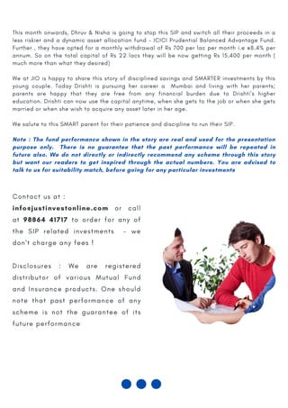 TALK TO US AT : +91 -98864 41717
This month onwards, Dhruv & Nisha is going to stop this SIP and switch all their proceeds in a
less riskier and a dynamic asset allocation fund – ICICI Prudential Balanced Advantage Fund.
Further , they have opted for a monthly withdrawal of Rs 700 per lac per month i.e @8.4% per
annum. So on the total capital of Rs 22 lacs they will be now getting Rs 15,400 per month (
much more than what they desired)
 
We at JIO is happy to share this story of disciplined savings and SMARTER investments by this
young couple. Today Drishti is pursuing her career a Mumbai and living with her parents;
parents are happy that they are free from any financial burden due to Drishti’s higher
education. Drishti can now use the capital anytime, when she gets to the job or when she gets
married or when she wish to acquire any asset later in her age.
 
We salute to this SMART parent for their patience and discipline to run their SIP.
 
Note : The fund performance shown in the story are real and used for the presentation
purpose only.   There is no guarantee that the past performance will be repeated in
future also. We do not directly or indirectly recommend any scheme through this story
but want our readers to get inspired through the actual numbers. You are advised to
talk to us for suitability match, before going for any particular investments
C o n t a c t u s a t :
info@justinvestonline.com o r c a l l
a t 98864 41717 t o o r d e r f o r a n y o f
t h e S I P r e l a t e d i n v e s t m e n t s - w e
d o n ' t c h a r g e a n y f e e s !
D i s c l o s u r e s : W e a r e r e g i s t e r e d
d i s t r i b u t o r o f v a r i o u s M u t u a l F u n d
a n d I n s u r a n c e p r o d u c t s . O n e s h o u l d
n o t e t h a t p a s t p e r f o r m a n c e o f a n y
s c h e m e i s n o t t h e g u a r a n t e e o f i t s
f u t u r e p e r f o r m a n c e
 