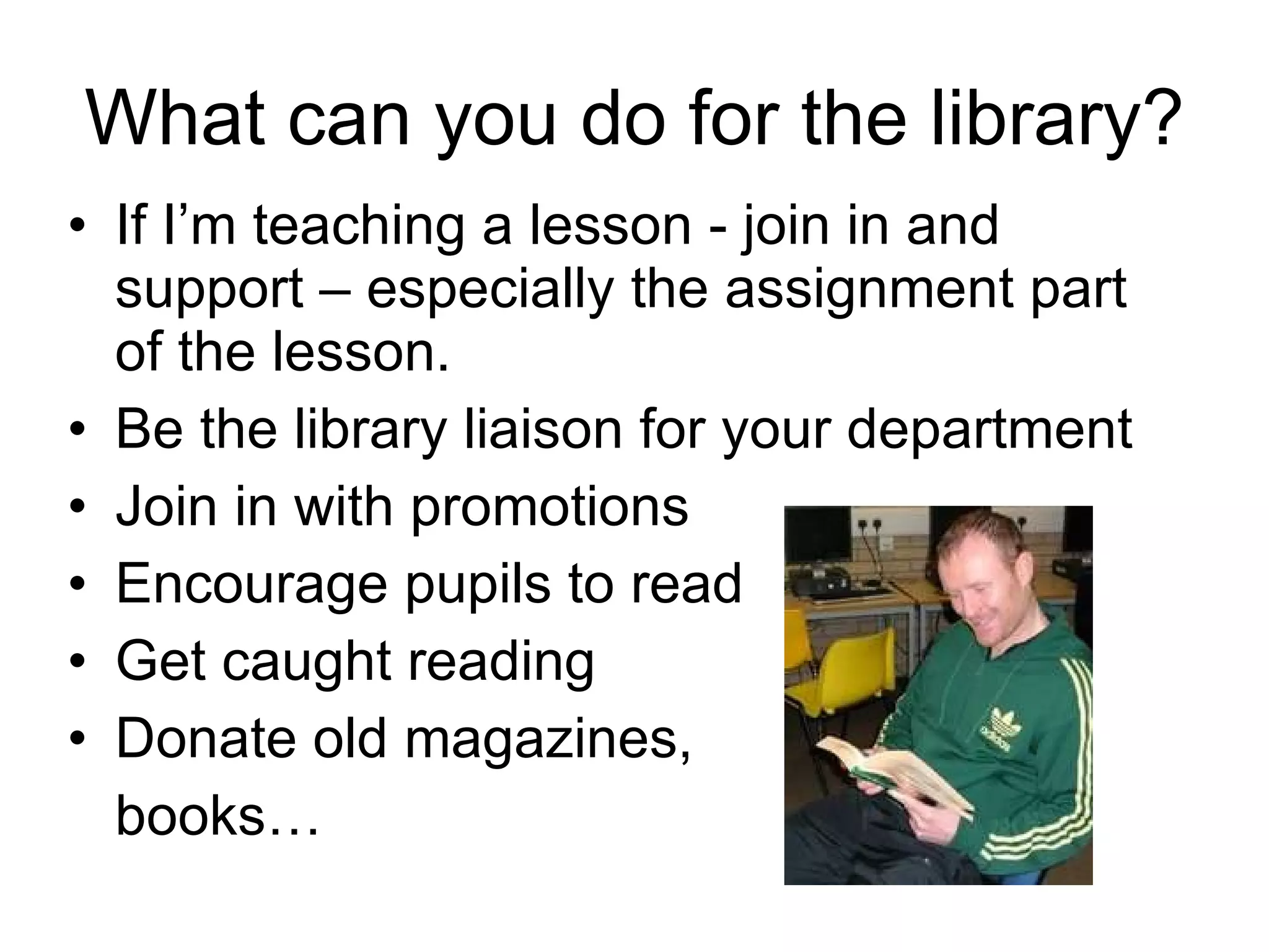 What can you do for the library? If I’m teaching a lesson - join in and support – especially the assignment part of the lesson. Be the library liaison for your department Join in with promotions Encourage pupils to read Get caught reading Donate old magazines,  books… 