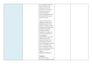 are still opportunities for
this to be done more
widely across the NZ
Curriculum. I am part of
the team which has
created the Maori
Learning Progressions for
the mainstream classes
within the school.
I work in these classes
weekly/bi-weekly and in
collaboration with their
teachers students receive
feedback and feedforward
through the Reading,
Writing and Maths
progressions created by
the school. Students are
encouraged to
independently share with
teachers when they
believe they have met a
learning goal. They are
then encouraged to decide
on their next learning
goals. Teaching is based
around individual learning
goals and consistent
regular
feedback/feedforward.
Projection:
By the end of this
Practicum assignment I will
 