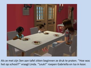 Als ze met zijn 3en aan tafel zitten beginnen ze druk te praten. ‘’Hoe was het op school?’’ vraagt Linda. ‘’Leuk!’’ roepen Gabriella en Isa in koor.