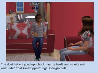 ‘’Isa doet het erg goed op school maar ze heeft veel moeite met wiskunde’’ ‘’Dat kan kloppen’’ zegt Linda giechelt. 