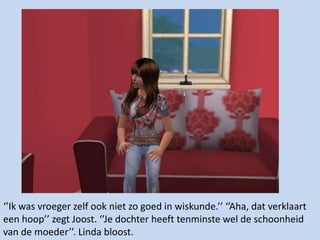 ‘’Ik was vroeger zelf ook niet zo goed in wiskunde.’’ ‘’Aha, dat verklaart een hoop’’ zegt Joost. ‘’Je dochter heeft tenminste wel de schoonheid van de moeder’’. Linda bloost.