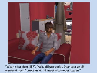 ‘’Waar is Isa eigenlijk?’’. ‘’Ach, bij haar vader. Daar gaat ze elk weekend heen’’. Joost knikt. ‘’Ik moet maar weer is gaan.’’