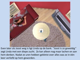 Even later als Joost weg is ligt Linda op de bank. ‘’Joost is zo geweldig’’ zegt Linda met een diepe zucht.  Ze kan alleen nog maar lachen en aan hem denken. Nadat ze uren hebben gekletst over alles was ze in één keer verliefd op hem geworden.  