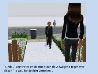 ‘’Linda..’’ zegt Peter en daarna staan de 2 zwijgend tegenover elkaar. ‘’Ik wou het je écht vertellen’’. 
