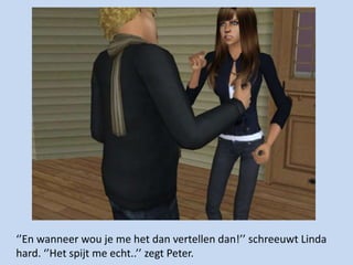 ‘’En wanneer wou je me het dan vertellen dan!’’ schreeuwt Linda hard. ‘’Het spijt me echt..’’ zegt Peter. 