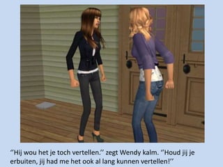 ‘’Hij wou het je toch vertellen.’’ zegt Wendy kalm. ‘’Houd jij je erbuiten, jij had me het ook al lang kunnen vertellen!’’