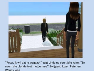 ‘’Peter, ik wil dat je weggaat’’ zegt Linda na een tijdje kalm. ‘’En neem die blonde trut met je mee’’. Zwijgend lopen Peter en Wendy weg. 