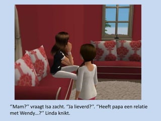 ‘’Mam?’’ vraagt Isa zacht. ‘’Ja lieverd?’’. ‘’Heeft papa een relatie met Wendy…?’’ Linda knikt.