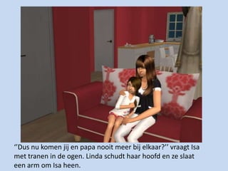 ‘’Dus nu komen jij en papa nooit meer bij elkaar?’’ vraagt Isa met tranen in de ogen. Linda schudt haar hoofd en ze slaat een arm om Isa heen. 