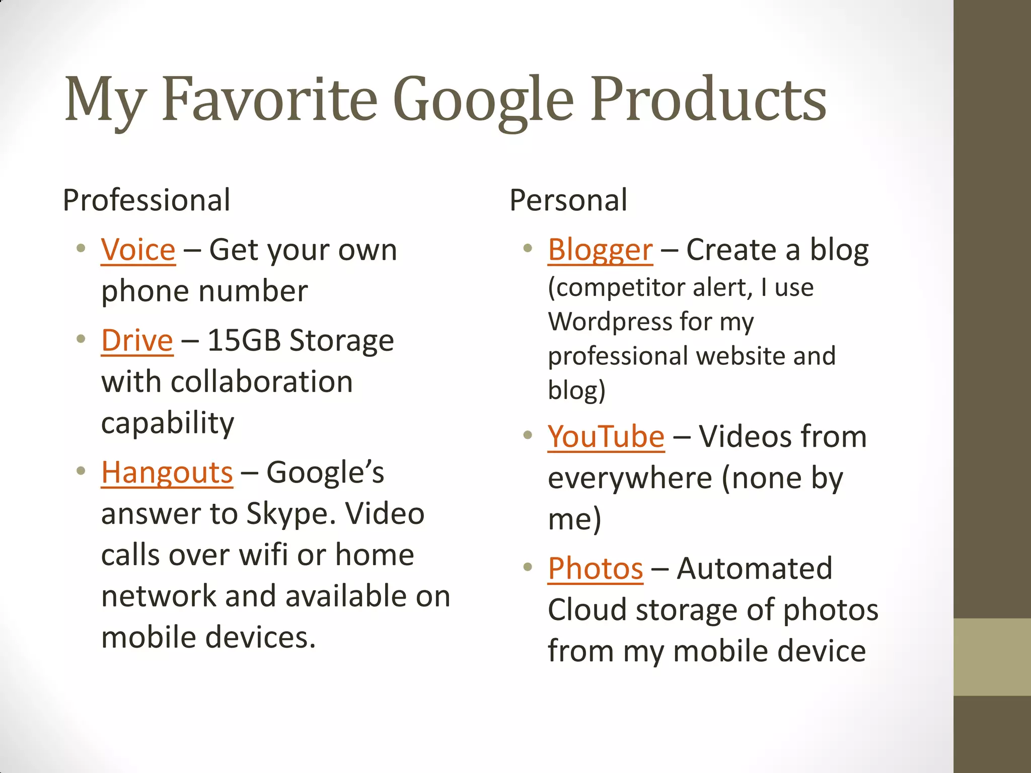 My Favorite Google Products
Professional
• Voice – Get your own
phone number
• Drive – 15GB Storage
with collaboration
capability
• Hangouts – Google’s
answer to Skype. Video
calls over wifi or home
network and available on
mobile devices.
Personal
• Blogger – Create a blog
(competitor alert, I use
Wordpress for my
professional website and
blog)
• YouTube – Videos from
everywhere (none by
me)
• Photos – Automated
Cloud storage of photos
from my mobile device
 