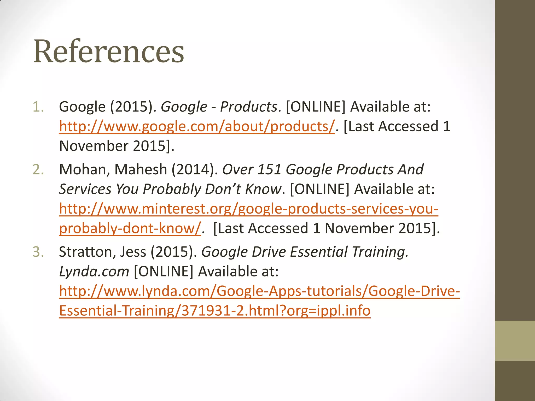 References
1. Google (2015). Google - Products. [ONLINE] Available at:
http://www.google.com/about/products/. [Last Accessed 1
November 2015].
2. Mohan, Mahesh (2014). Over 151 Google Products And
Services You Probably Don’t Know. [ONLINE] Available at:
http://www.minterest.org/google-products-services-you-
probably-dont-know/. [Last Accessed 1 November 2015].
3. Stratton, Jess (2015). Google Drive Essential Training.
Lynda.com [ONLINE] Available at:
http://www.lynda.com/Google-Apps-tutorials/Google-Drive-
Essential-Training/371931-2.html?org=ippl.info
 