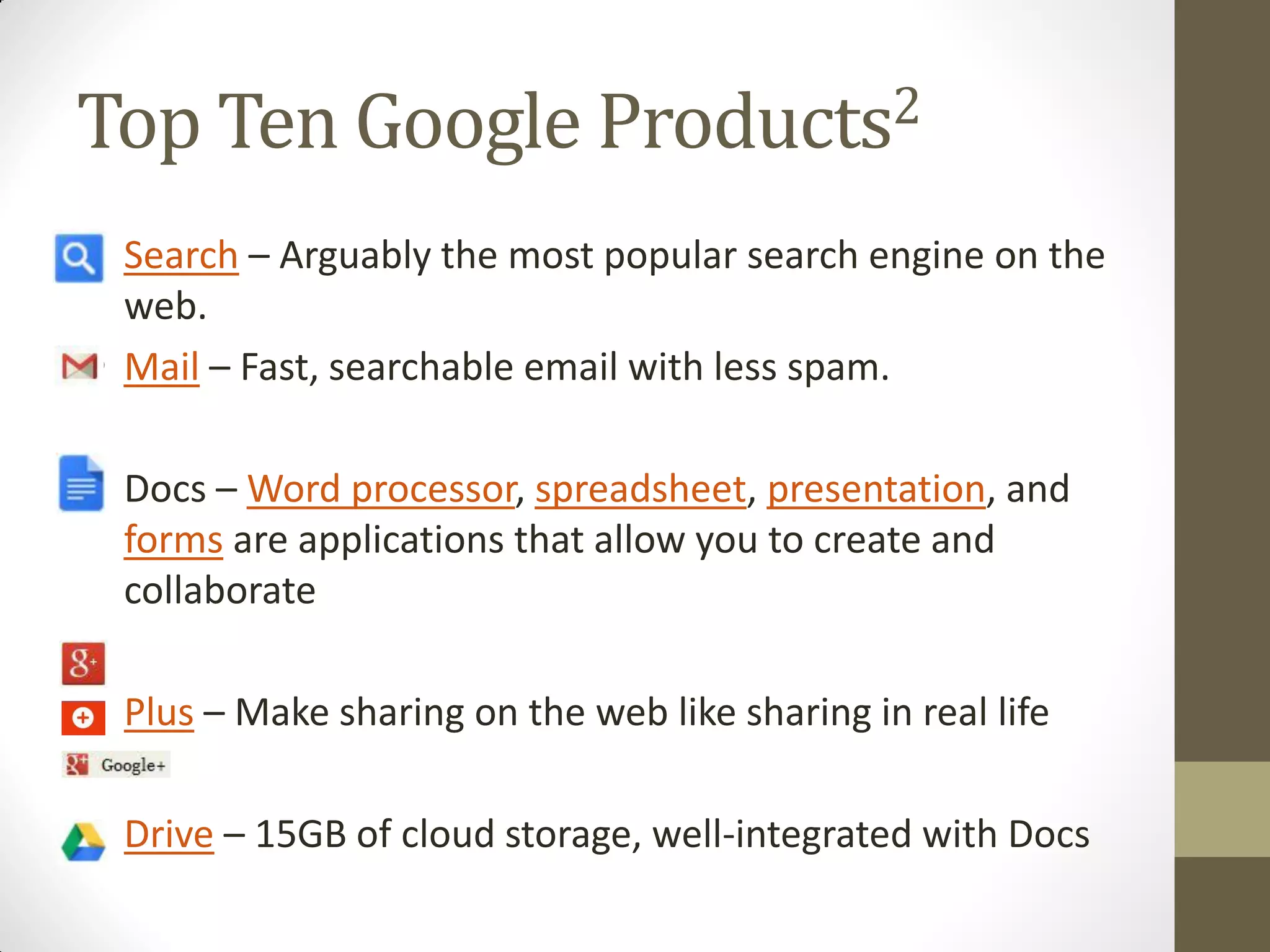 Top Ten Google Products2
• Search – Arguably the most popular search engine on the
web.
• Mail – Fast, searchable email with less spam.
• Docs – Word processor, spreadsheet, presentation, and
forms are applications that allow you to create and
collaborate
• Plus – Make sharing on the web like sharing in real life
• Drive – 15GB of cloud storage, well-integrated with Docs
 