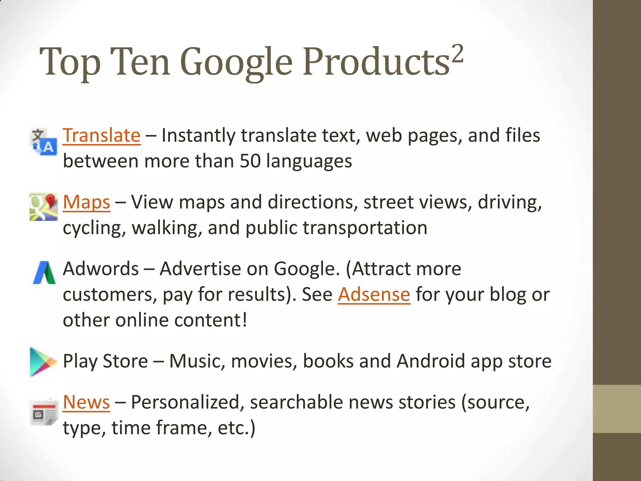 Top Ten Google Products2
• Translate – Instantly translate text, web pages, and files
between more than 50 languages
• Maps – View maps and directions, street views, driving,
cycling, walking, and public transportation
• Adwords – Advertise on Google. (Attract more
customers, pay for results). See Adsense for your blog or
other online content!
• Play Store – Music, movies, books and Android app store
• News – Personalized, searchable news stories (source,
type, time frame, etc.)
 