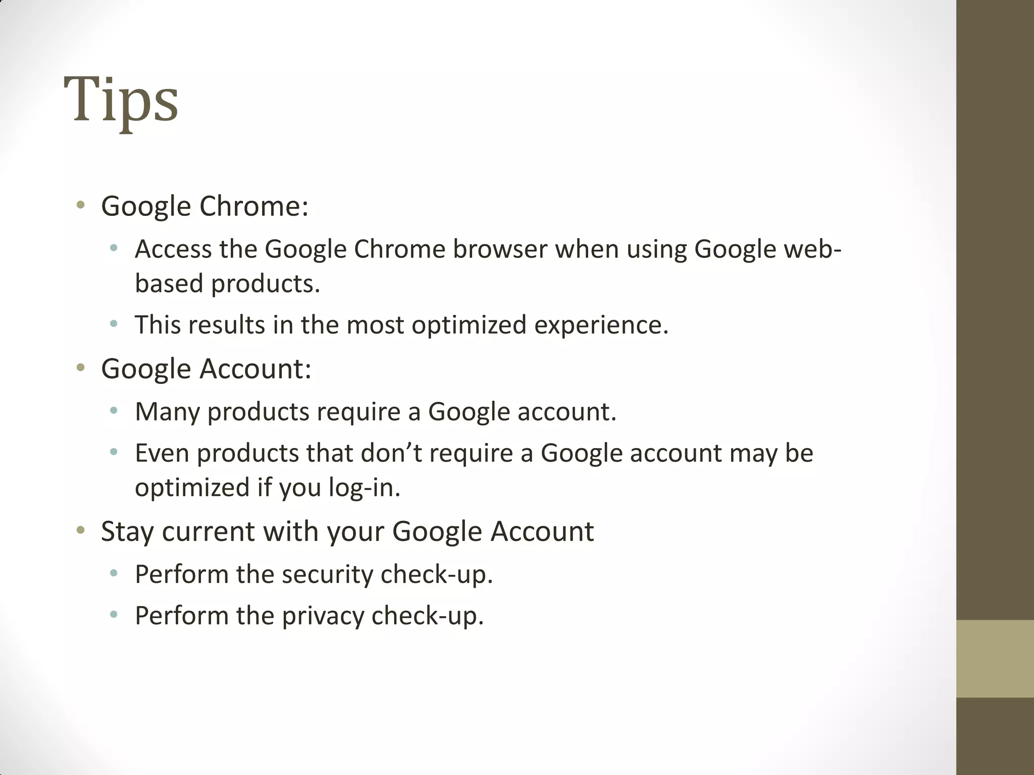 Tips
• Google Chrome:
• Access the Google Chrome browser when using Google web-
based products.
• This results in the most optimized experience.
• Google Account:
• Many products require a Google account.
• Even products that don’t require a Google account may be
optimized if you log-in.
• Stay current with your Google Account
• Perform the security check-up.
• Perform the privacy check-up.
 