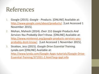 References
1. Google (2015). Google - Products. [ONLINE] Available at:
http://www.google.com/about/products/. [Last Accessed 1
November 2015].
2. Mohan, Mahesh (2014). Over 151 Google Products And
Services You Probably Don’t Know. [ONLINE] Available at:
http://www.minterest.org/google-products-services-you-
probably-dont-know/. [Last Accessed 1 November 2015].
3. Stratton, Jess (2015). Google Drive Essential Training.
Lynda.com [ONLINE] Available at:
http://www.lynda.com/Google-Apps-tutorials/Google-Drive-
Essential-Training/371931-2.html?org=ippl.info
 