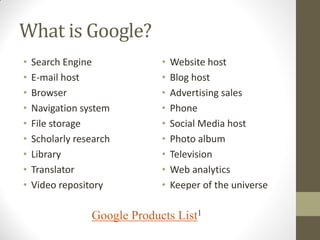 What is Google?
• Search Engine
• E-mail host
• Browser
• Navigation system
• File storage
• Scholarly research
• Library
• Translator
• Video repository
• Website host
• Blog host
• Advertising sales
• Phone
• Social Media host
• Photo album
• Television
• Web analytics
• Keeper of the universe
Google Products List1
 