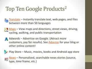 Top Ten Google Products2
• Translate – Instantly translate text, web pages, and files
between more than 50 languages
• Maps – View maps and directions, street views, driving,
cycling, walking, and public transportation
• Adwords – Advertise on Google. (Attract more
customers, pay for results). See Adsense for your blog or
other online content!
• Play Store – Music, movies, books and Android app store
• News – Personalized, searchable news stories (source,
type, time frame, etc.)
 