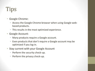 Tips
• Google Chrome:
• Access the Google Chrome browser when using Google web-
based products.
• This results in the most optimized experience.
• Google Account:
• Many products require a Google account.
• Even products that don’t require a Google account may be
optimized if you log-in.
• Stay current with your Google Account
• Perform the security check-up.
• Perform the privacy check-up.
 