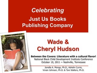 Celebrating
  Just Us Books
Publishing Company


           Wade &
        Cheryl Hudson
   Between the Covers: Literature with a cultural flavor!
     National Black Child Development Institute Conference
           October 10, 2011 ~ Nashville, Tennessee

               Jonella A. Mongo, Ph.D., Ashelin Currie,
             Vivian Johnson, Ph.D. & Toni Walters, Ph.D.
 