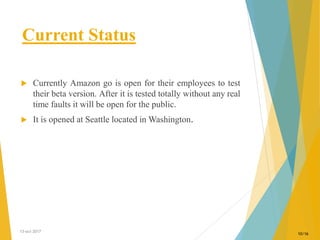 Current Status
 Currently Amazon go is open for their employees to test
their beta version. After it is tested totally without any real
time faults it will be open for the public.
 It is opened at Seattle located in Washington.
13-oct-2017
10/16
 