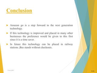 Conclusion
 Amazon go is a step forward to the next generation
technology.
 If this technology is improved and placed in many other
businesses the preference would be given to this first
since it is a time saver.
 In future this technology can be placed in railway
stations ,Bus stands without checkouts.
13-oct-2017
13/16
 