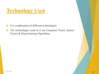Technology Used
 It is combination of different technologies.
 The technologies used in it are Computer Vision ,Sensor
Fusion & Deep learning Algorithms.
13-oct-2017
5/16
 