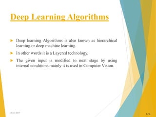Deep Learning Algorithms
 Deep learning Algorithms is also known as hierarchical
learning or deep machine learning.
 In other words it is a Layered technology.
 The given input is modified to next stage by using
internal conditions mainly it is used in Computer Vision.
13-oct-2017
6/16
 
