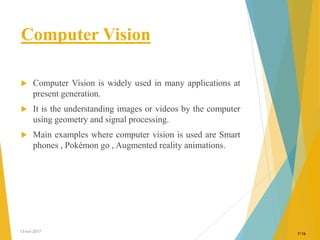 Computer Vision
 Computer Vision is widely used in many applications at
present generation.
 It is the understanding images or videos by the computer
using geometry and signal processing.
 Main examples where computer vision is used are Smart
phones , Pokémon go , Augmented reality animations.
13-oct-2017
7/16
 