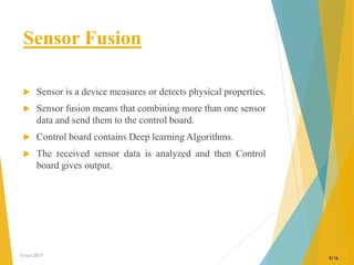 Sensor Fusion
 Sensor is a device measures or detects physical properties.
 Sensor fusion means that combining more than one sensor
data and send them to the control board.
 Control board contains Deep learning Algorithms.
 The received sensor data is analyzed and then Control
board gives output.
13-oct-2017
8/16
 