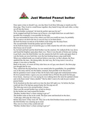 Just Wanted Peanut butter
                                                       By: Pookey

Once upon a time or should I say, one day there lived three little pigs or maybe just the
three pigs. They lived in a small house together; they hated living with each other, so they
set off into the forest.
The first brother exclaimed “oh look the perfect spot just for me!”
So he stopped and built his house out of leaves, you might think how on earth that’s
possible but eventually it was possible for this guy.
He was surrounded by trees every where you look you would see trees, he probably
didn’t want to cut down the tree or was too lazy to cut them down.
He built his house on and on as his bothers went along into the deep forest.
The second brother found the perfect spot for himself.
So he built his house out of wood this guy is a little smarter but still who would build
their house out of wood?
So, he built and built and the third brother was the smartest. He walked all the way down
and found the brightest open place there was. There it was the pile of bricks just waiting
to get built, since the third brother was the smartest he built for weeks and again there it
was the bricks are now built they were the best looking house a pig could build.
When you walked inside you would not believe your eyes, its like a dream, the floor
sparkled like the stars , the dining table, the stair way, the living room it was all so
unique, it was also so fanciful.
Back to the story, of course all fairy tales have an evil guy ours doesn’t; the three pigs
just thought that he was.
They called him the big bad bear, he was named after his grandfather, his grandfather
was in the army and he was the badest, meanest, bear possible to be discovered.
But his grandson wasn’t mean or bad, tho he had a bad cough and wanted peanut butter.
He loves peanut butter, I guess you can consider him as Winnie the pooh but that guy
loves honey. Anyways as I was saying he was walking down the street he spotted a house
and in the bears mind “what a dumbo!” But he didn’t want to be rude he just wanted
peanut butter.
So he knocked on the door and in no time the door fell right over. So before the bear
could ask him if he had any peanut butter the first pig ran off.
The little pig went to his second brother’s house.
There was the second brother lazy in bed as always.
So the brother ran I and warned his brother.
“Brother, brother there’s a bear coming to get us!”
The brother woke as fast as he could. The bear came and knocked on the door,
“Little pigs, little pigs do u have any……..”
Before they knew it they were off. They ran to the third brothers house anmd of course
the third brother was cleaning up as usual.
They ran in as fast as they could and said
“Brother, brother there’s a bear coming to get us!”
 