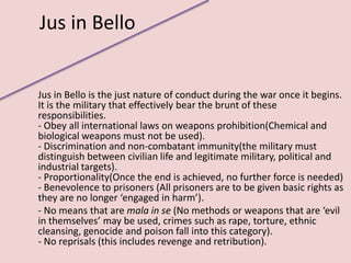 Jus in Bello


Jus in Bello is the just nature of conduct during the war once it begins.
It is the military that effectively bear the brunt of these
responsibilities.
- Obey all international laws on weapons prohibition(Chemical and
biological weapons must not be used).
- Discrimination and non-combatant immunity(the military must
distinguish between civilian life and legitimate military, political and
industrial targets).
- Proportionality(Once the end is achieved, no further force is needed)
- Benevolence to prisoners (All prisoners are to be given basic rights as
they are no longer ‘engaged in harm’).
- No means that are mala in se (No methods or weapons that are ‘evil
in themselves’ may be used, crimes such as rape, torture, ethnic
cleansing, genocide and poison fall into this category).
- No reprisals (this includes revenge and retribution).
 