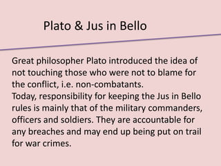Plato & Jus in Bello

Great philosopher Plato introduced the idea of
not touching those who were not to blame for
the conflict, i.e. non-combatants.
Today, responsibility for keeping the Jus in Bello
rules is mainly that of the military commanders,
officers and soldiers. They are accountable for
any breaches and may end up being put on trail
for war crimes.
 