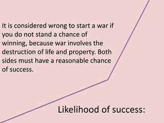 It is considered wrong to start a war if
you do not stand a chance of
winning, because war involves the
destruction of life and property. Both
sides must have a reasonable chance
of success.




                   Likelihood of success:
 