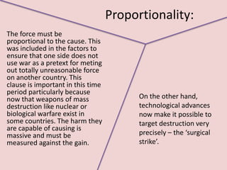 Proportionality:
The force must be
proportional to the cause. This
was included in the factors to
ensure that one side does not
use war as a pretext for meting
out totally unreasonable force
on another country. This
clause is important in this time
period particularly because
now that weapons of mass                 On the other hand,
destruction like nuclear or              technological advances
biological warfare exist in              now make it possible to
some countries. The harm they            target destruction very
are capable of causing is
massive and must be                      precisely – the ‘surgical
measured against the gain.               strike’.
 