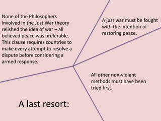 None of the Philosophers
involved in the Just War theory         A just war must be fought
relished the idea of war – all          with the intention of
believed peace was preferable.          restoring peace.
This clause requires countries to
make every attempt to resolve a
dispute before considering a
armed response.

                                    All other non-violent
                                    methods must have been
                                    tried first.


       A last resort:
 