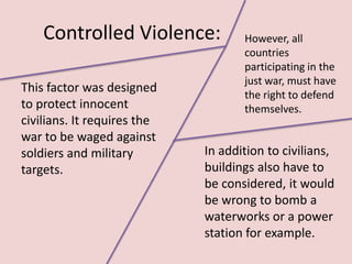 Controlled Violence:            However, all
                                    countries
                                    participating in the
                                    just war, must have
This factor was designed
                                    the right to defend
to protect innocent                 themselves.
civilians. It requires the
war to be waged against
soldiers and military        In addition to civilians,
targets.                     buildings also have to
                             be considered, it would
                             be wrong to bomb a
                             waterworks or a power
                             station for example.
 
