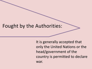 Fought by the Authorities:

              It is generally accepted that
              only the United Nations or the
              head/government of the
              country is permitted to declare
              war.
 