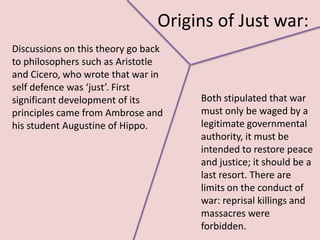 Origins of Just war:
Discussions on this theory go back
to philosophers such as Aristotle
and Cicero, who wrote that war in
self defence was ‘just’. First
significant development of its       Both stipulated that war
principles came from Ambrose and     must only be waged by a
his student Augustine of Hippo.      legitimate governmental
                                     authority, it must be
                                     intended to restore peace
                                     and justice; it should be a
                                     last resort. There are
                                     limits on the conduct of
                                     war: reprisal killings and
                                     massacres were
                                     forbidden.
 