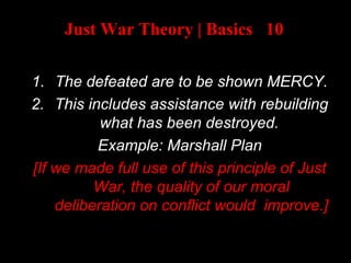 Just War Theory | Basics 10
AFTER A WAR:
1. The defeated are to be shown MERCY.
2. This includes assistance with rebuilding
what has been destroyed.
Example: Marshall Plan
[If we made full use of this principle of Just
War, the quality of our moral
deliberation on conflict would improve.]
 