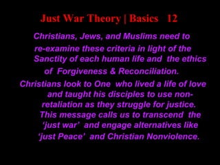 Just War Theory | Basics 12
Christians, Jews, and Muslims need to
re-examine these criteria in light of the
Sanctity of each human life and the ethics
of Forgiveness & Reconciliation.
Christians look to One who lived a life of love
and taught his disciples to use non-
retaliation as they struggle for justice.
This message calls us to transcend the
‘just war’ and engage alternatives like
‘just Peace’ and Christian Nonviolence.
 