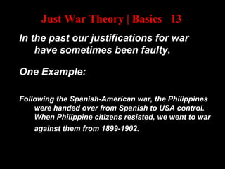 Just War Theory | Basics 13
In the past our justifications for war
have sometimes been faulty.
One Example:
Following the Spanish-American war, the Philippines
were handed over from Spanish to USA control.
When Philippine citizens resisted, we went to war
against them from 1899-1902.
 