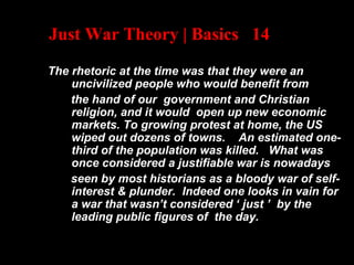 Just War Theory | Basics 14
The rhetoric at the time was that they were an
uncivilized people who would benefit from
the hand of our government and Christian
religion, and it would open up new economic
markets. To growing protest at home, the US
wiped out dozens of towns. An estimated one-
third of the population was killed. What was
once considered a justifiable war is nowadays
seen by most historians as a bloody war of self-
interest & plunder. Indeed one looks in vain for
a war that wasn’t considered ‘ just ’ by the
leading public figures of the day.
 