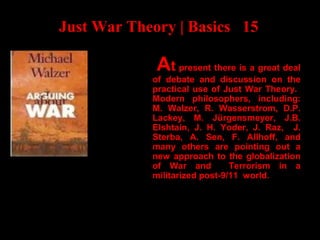 Just War Theory | Basics 15
At present there is a great deal
of debate and discussion on the
practical use of Just War Theory.
Modern philosophers, including:
M. Walzer, R. Wasserstrom, D.P.
Lackey, M. Jürgensmeyer, J.B.
Elshtain, J. H. Yoder, J. Raz, J.
Sterba, A. Sen, F. Allhoff, and
many others are pointing out a
new approach to the globalization
of War and Terrorism in a
militarized post-9/11 world.
 