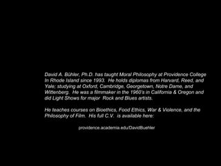 David A. Bühler, Ph.D. has taught Moral Philosophy at Providence College
In Rhode Island since 1993. He holds diplomas from Harvard, Reed, and
Yale; studying at Oxford, Cambridge, Georgetown, Notre Dame, and
Wittenberg. He was a filmmaker in the 1960’s in California & Oregon and
did Light Shows for major Rock and Blues artists.
He teaches courses on Bioethics, Food Ethics, War & Violence, and the
Philosophy of Film. His full C.V. is available here:
providence.academia.edu/DavidBuehler
 