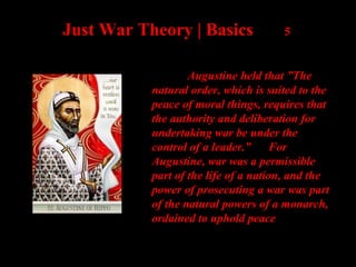 Just War Theory | Basics 5
Augustine held that ”The
natural order, which is suited to the
peace of moral things, requires that
the authority and deliberation for
undertaking war be under the
control of a leader.” For
Augustine, war was a permissible
part of the life of a nation, and the
power of prosecuting a war was part
of the natural powers of a monarch,
ordained to uphold peace
 